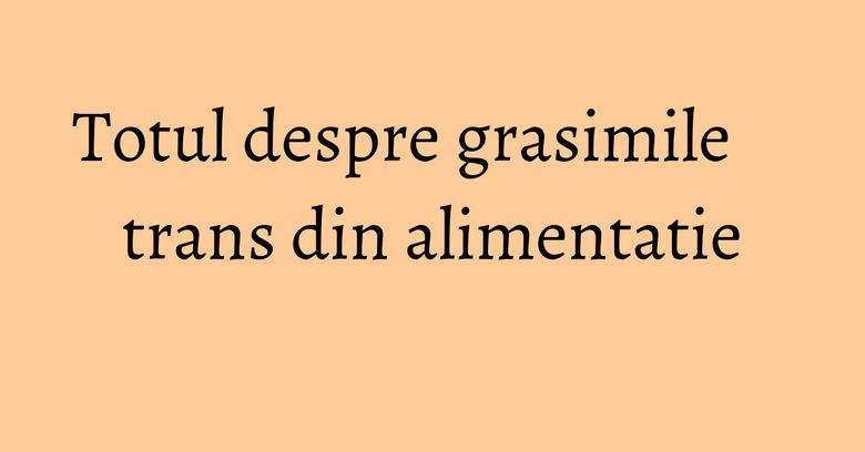 Totul despre grasimile trans din alimentatie