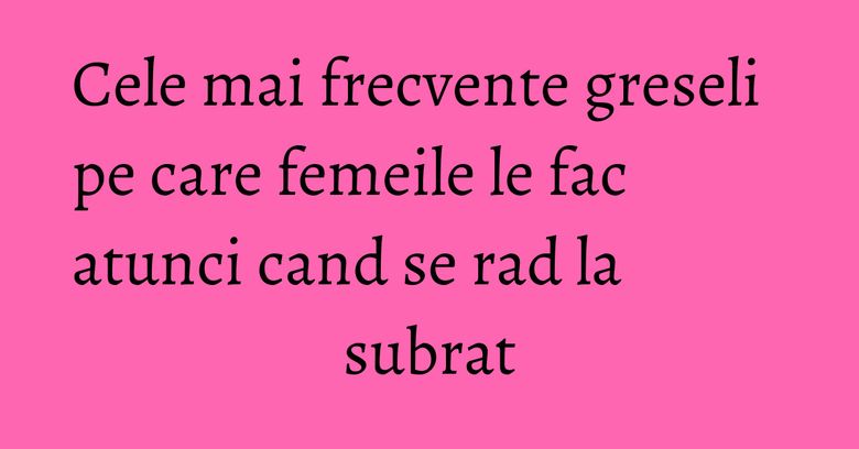 Cele mai frecvente greseli pe care femeile le fac atunci cand se rad la subrat Cele mai frecvente greseli pe care femeile le fac atunci cand se rad la subrat
