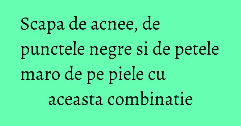 Scapa de acnee, de punctele negre si de petele maro de pe piele cu aceasta combinatie