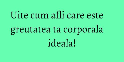 Uite cum afli care este greutatea ta corporala ideala!