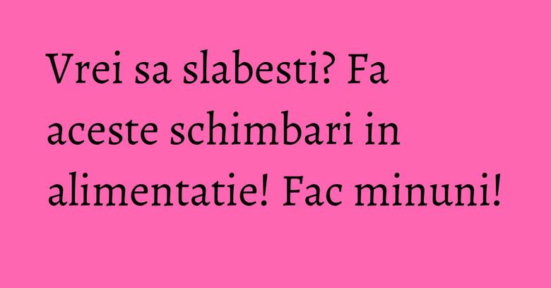 Vrei sa slabesti? Fa aceste schimbari in alimentatie! Fac minuni! Vrei sa slabesti? Fa aceste schimbari in alimentatie! Fac minuni!