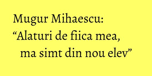 Mugur Mihaescu: “Alaturi de fiica mea, ma simt din nou elev”