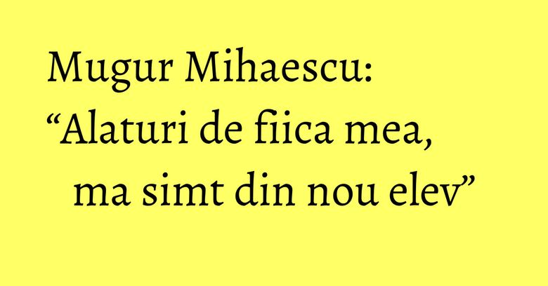 Mugur Mihaescu: “Alaturi de fiica mea, ma simt din nou elev” Mugur Mihaescu: “Alaturi de fiica mea, ma simt din nou elev”