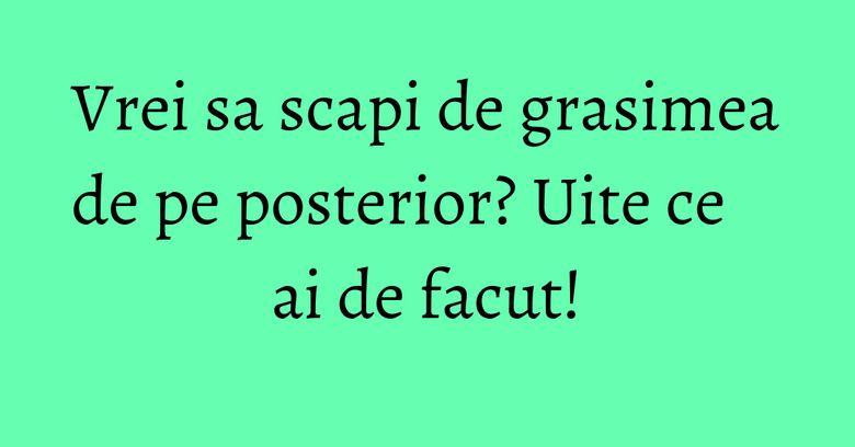 Vrei sa scapi de grasimea de pe posterior? Uite ce ai de facut! Vrei sa scapi de grasimea de pe posterior? Uite ce ai de facut!