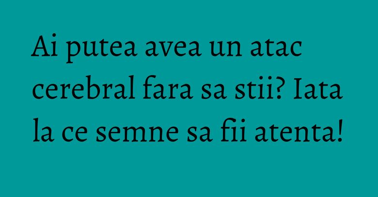 Ai putea avea un atac cerebral fara sa stii? Iata la ce semne sa fii atenta!