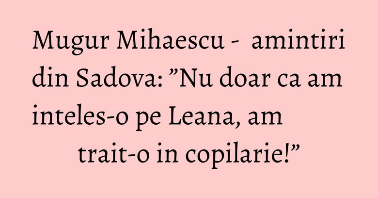 Mugur Mihaescu - amintiri din Sadova: ”Nu doar ca am inteles-o pe Leana, am trait-o in copilarie!” Mugur Mihaescu - amintiri din Sadova: ”Nu doar ca am inteles-o pe Leana, am trait-o in copilarie!”