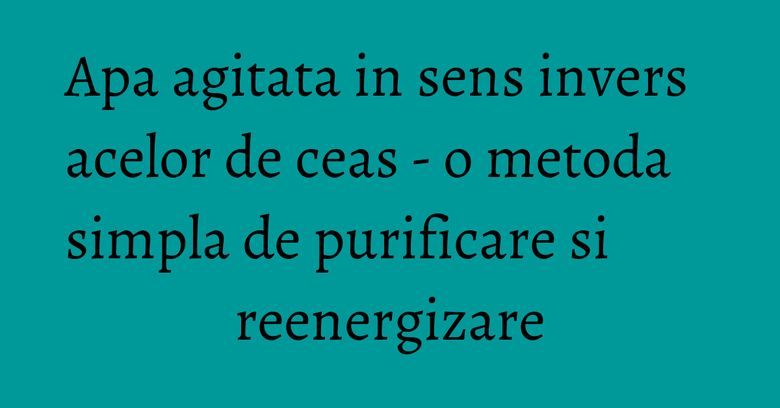 Apa agitata in sens invers acelor de ceas - o metoda simpla de purificare si reenergizare