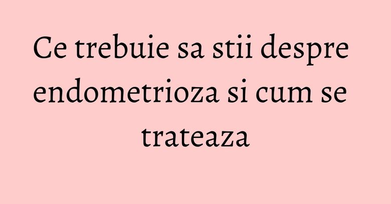 Ce trebuie sa stii despre endometrioza si cum se trateaza Ce trebuie sa stii despre endometrioza si cum se trateaza