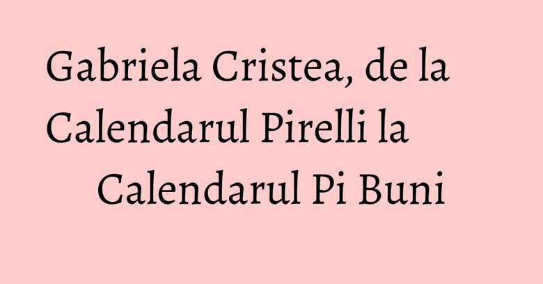 Gabriela Cristea, de la Calendarul Pirelli la Calendarul Pi Buni