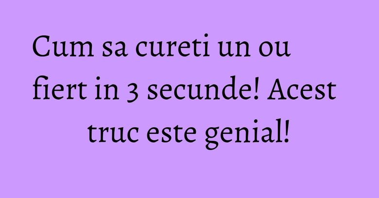 Cum sa cureti un ou fiert in 3 secunde! Acest truc este genial!
