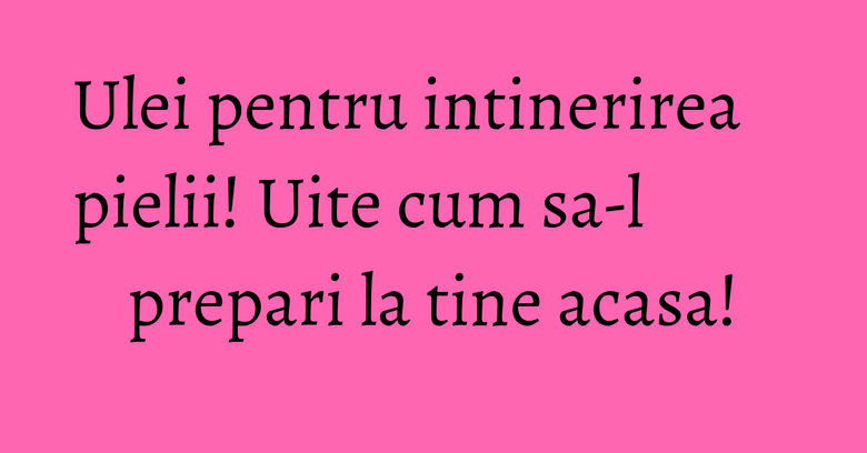 Ulei pentru intinerirea pielii! Uite cum sa-l prepari la tine acasa!