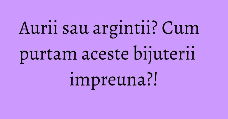 Aurii sau argintii? Cum purtam aceste bijuterii impreuna?!