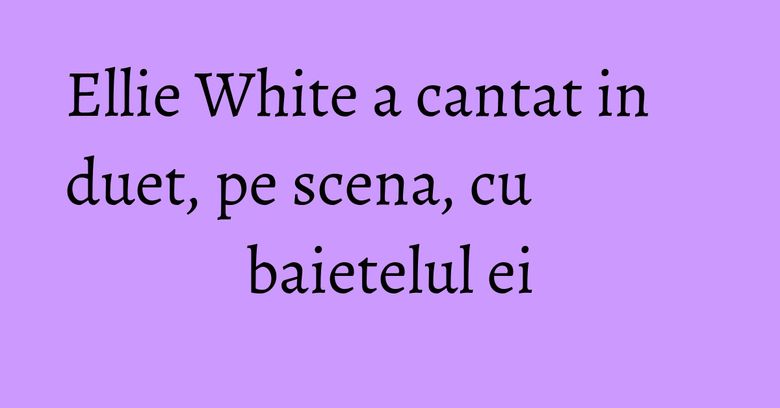 Ellie White a cantat in duet, pe scena, cu baietelul ei Ellie White a cantat in duet, pe scena, cu baietelul ei
