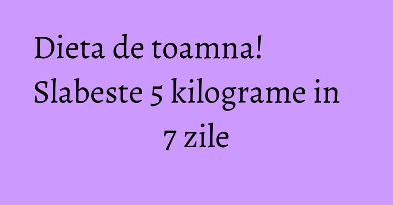 Dieta de toamna! Slabeste 5 kilograme in 7 zile