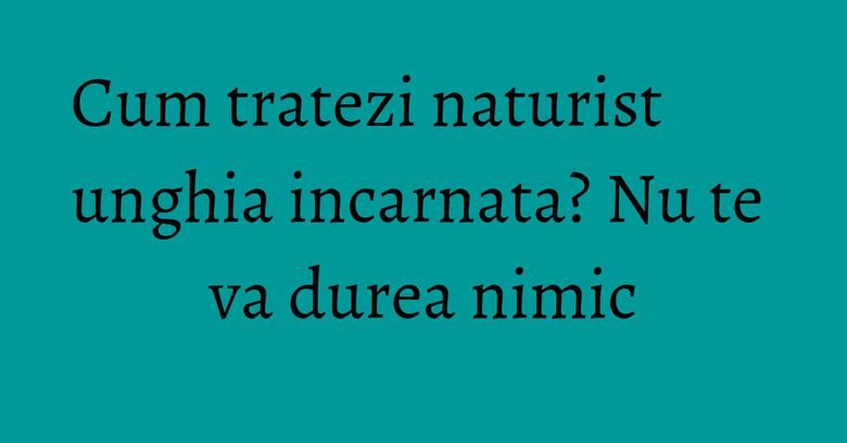 Cum tratezi naturist unghia incarnata? Nu te va durea nimic Cum tratezi naturist unghia incarnata? Nu te va durea nimic