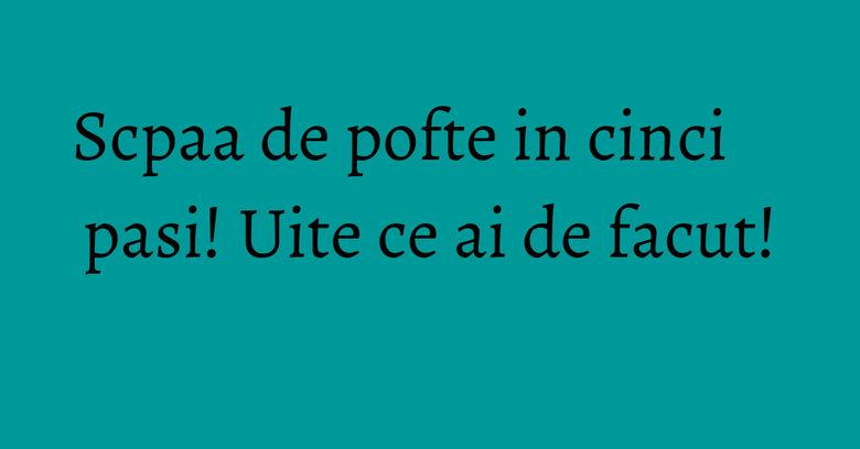 Scpaa de pofte in cinci pasi! Uite ce ai de facut! Scpaa de pofte in cinci pasi! Uite ce ai de facut!