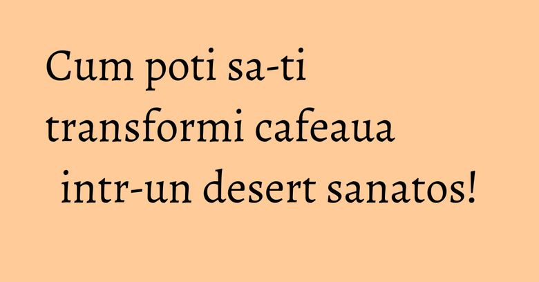 Cum poti sa-ti transformi cafeaua intr-un desert sanatos! Cum poti sa-ti transformi cafeaua intr-un desert sanatos!