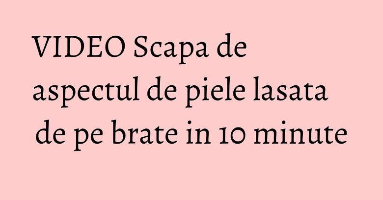 VIDEO Scapa de aspectul de piele lasata de pe brate in 10 minute VIDEO Scapa de aspectul de piele lasata de pe brate in 10 minute