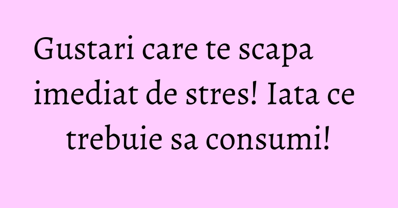 Gustari care te scapa imediat de stres! Iata ce trebuie sa consumi!
