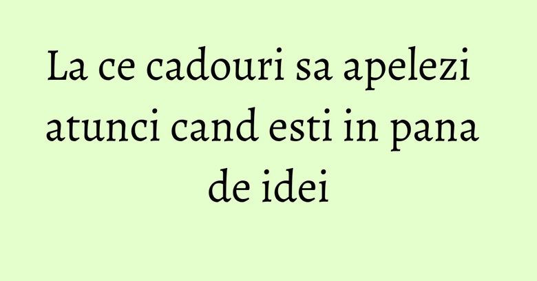 La ce cadouri sa apelezi atunci cand esti in pana de idei La ce cadouri sa apelezi atunci cand esti in pana de idei