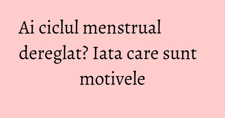 Ai ciclul menstrual dereglat? Iata care sunt motivele