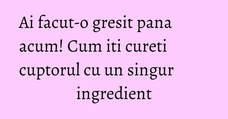 Ai facut-o gresit pana acum! Cum iti cureti cuptorul cu un singur ingredient