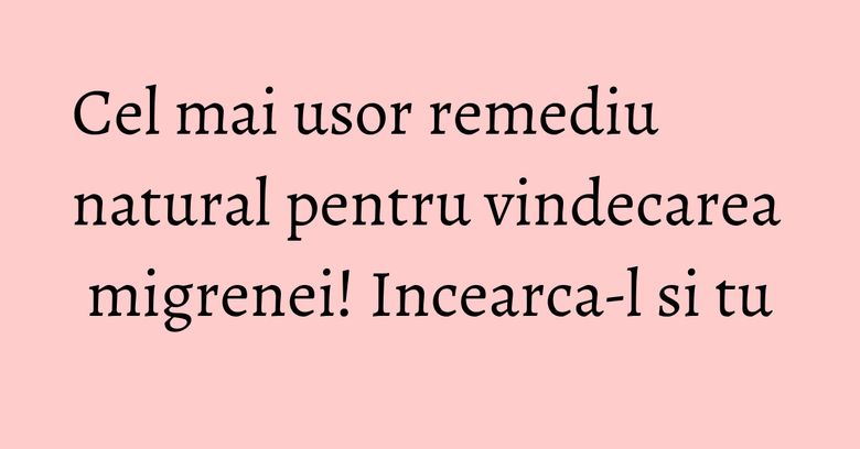 Cel mai usor remediu natural pentru vindecarea migrenei! Incearca-l si tu