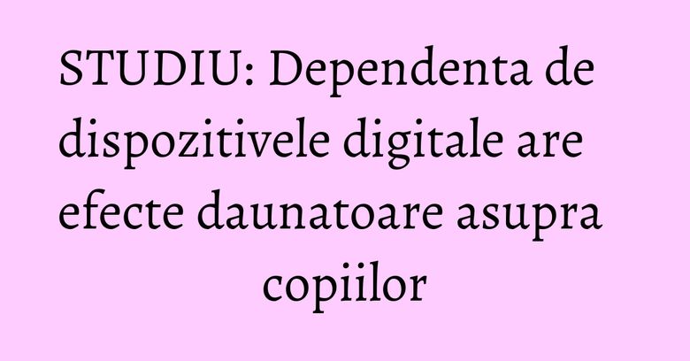 STUDIU: Dependenta de dispozitivele digitale are efecte daunatoare asupra copiilor STUDIU: Dependenta de dispozitivele digitale are efecte daunatoare asupra copiilor