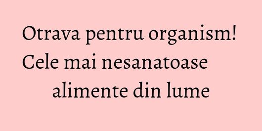 Otrava pentru organism! Cele mai nesanatoase alimente din lume