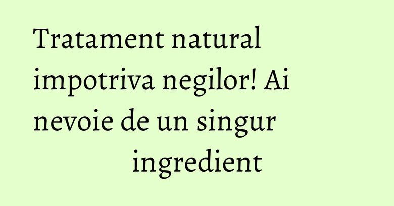 Tratament natural impotriva negilor! Ai nevoie de un singur ingredient