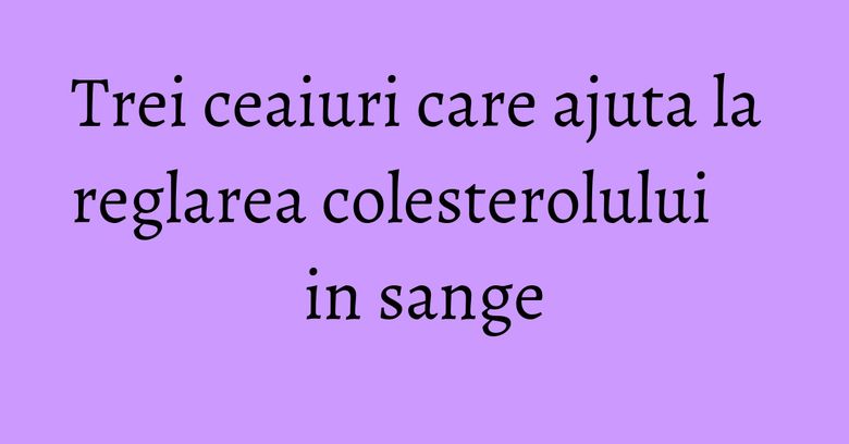 Trei ceaiuri care ajuta la reglarea colesterolului in sange Trei ceaiuri care ajuta la reglarea colesterolului in sange