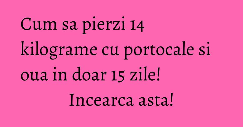 Cum sa pierzi 14 kilograme cu portocale si oua in doar 15 zile! Incearca asta!