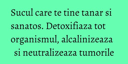 Sucul care te tine tanar si sanatos. Detoxifiaza tot organismul, alcalinizeaza si neutralizeaza tumorile