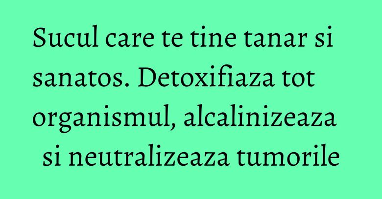 Sucul care te tine tanar si sanatos. Detoxifiaza tot organismul, alcalinizeaza si neutralizeaza tumorile