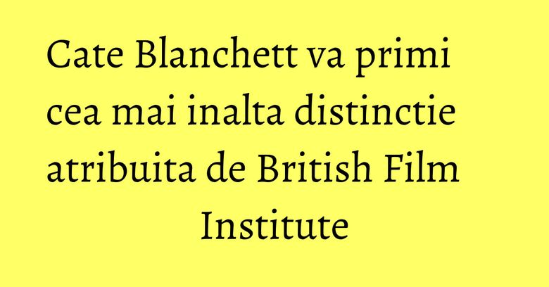 Cate Blanchett va primi cea mai inalta distinctie atribuita de British Film Institute Cate Blanchett va primi cea mai inalta distinctie atribuita de British Film Institute