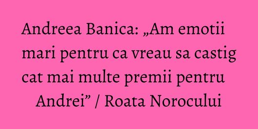 Andreea Banica: „Am emotii mari pentru ca vreau sa castig cat mai multe premii pentru Andrei” / Roata Norocului