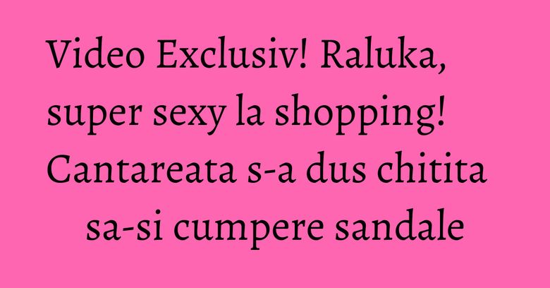 Video Exclusiv! Raluka, super sexy la shopping! Cantareata s-a dus chitita sa-si cumpere sandale Video Exclusiv! Raluka, super sexy la shopping! Cantareata s-a dus chitita sa-si cumpere sandale