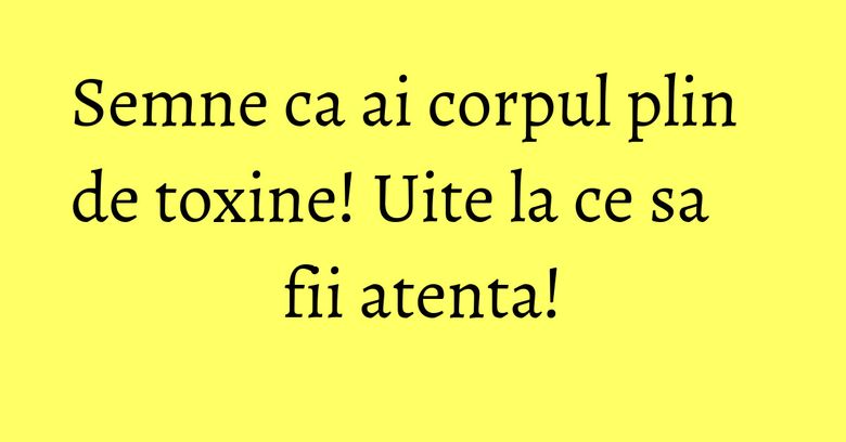 Semne ca ai corpul plin de toxine! Uite la ce sa fii atenta!