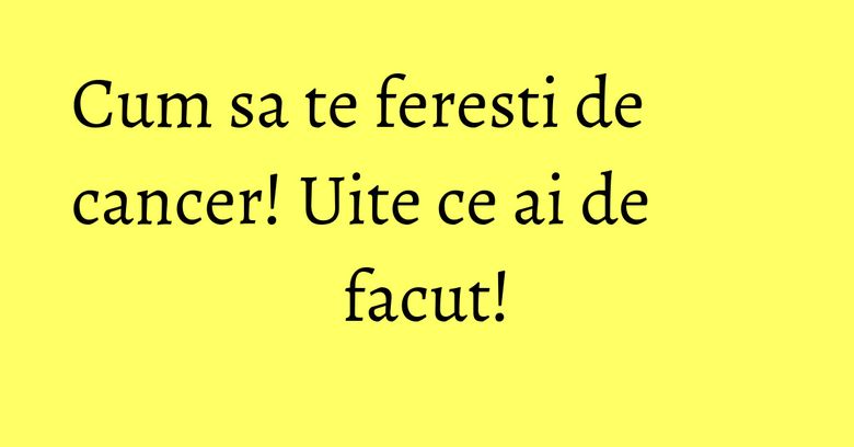 Cum sa te feresti de cancer! Uite ce ai de facut! Cum sa te feresti de cancer! Uite ce ai de facut!