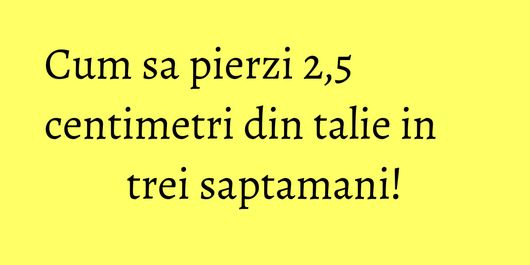 Cum sa pierzi 2,5 centimetri din talie in trei saptamani!
