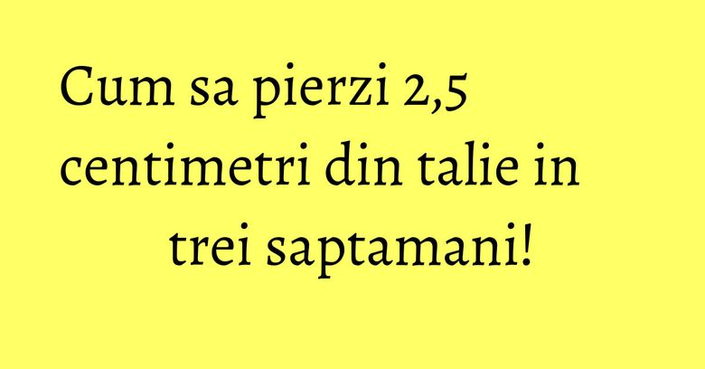 Cum sa pierzi 2,5 centimetri din talie in trei saptamani! Cum sa pierzi 2,5 centimetri din talie in trei saptamani!