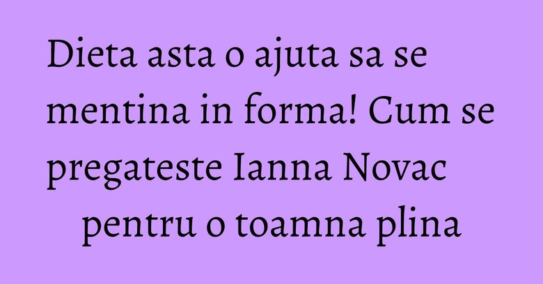 Dieta asta o ajuta sa se mentina in forma! Cum se pregateste Ianna Novac pentru o toamna plina