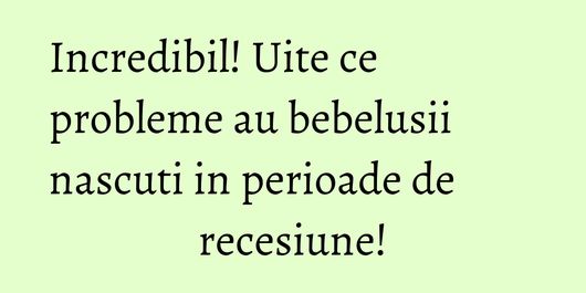 Incredibil! Uite ce probleme au bebelusii nascuti in perioade de recesiune!