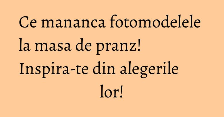 Ce mananca fotomodelele la masa de pranz! Inspira-te din alegerile lor!