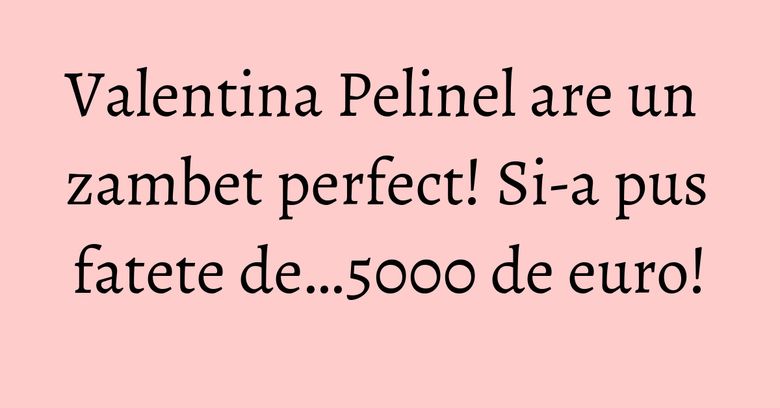 Valentina Pelinel are un zambet perfect! Si-a pus fatete de…5000 de euro! Valentina Pelinel are un zambet perfect! Si-a pus fatete de…5000 de euro!