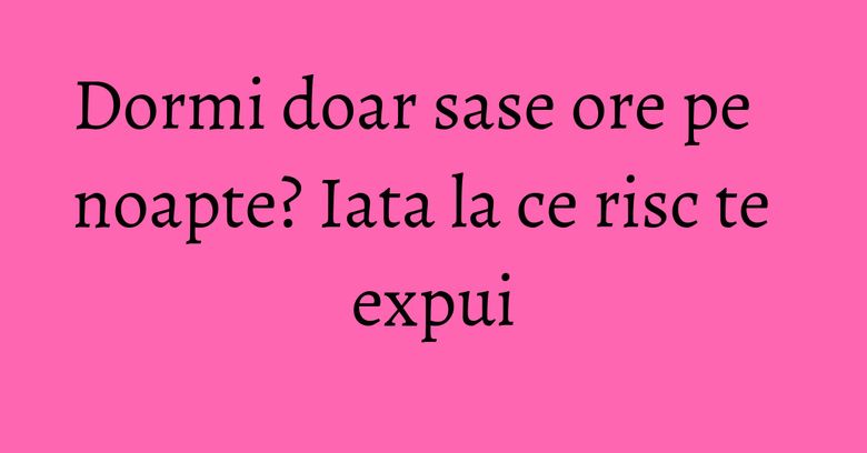 Dormi doar sase ore pe noapte? Iata la ce risc te expui Dormi doar sase ore pe noapte? Iata la ce risc te expui