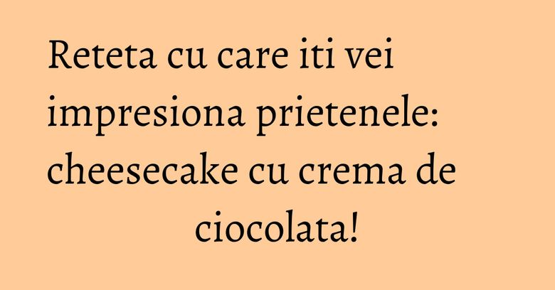 Reteta cu care iti vei impresiona prietenele: cheesecake cu crema de ciocolata! Reteta cu care iti vei impresiona prietenele: cheesecake cu crema de ciocolata!