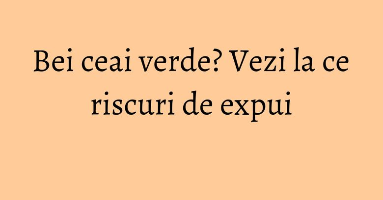Bei ceai verde? Vezi la ce riscuri de expui Bei ceai verde? Vezi la ce riscuri de expui
