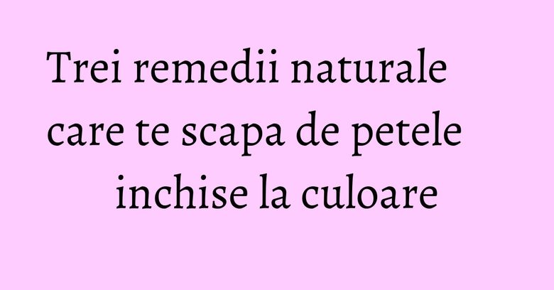 Trei remedii naturale care te scapa de petele inchise la culoare