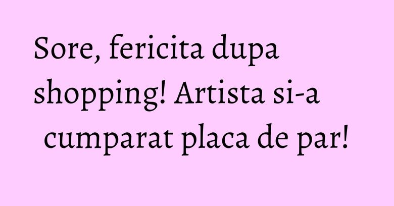 Sore, fericita dupa shopping! Artista si-a cumparat placa de par!
